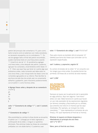 44




     patrón del principio del comentario (/*), pero como        echo ‘// Comentario de código’ | sed ‘//// c’
     tanto la barra como el asterisco son meta-caracteres,
     es necesario escaparlos con la contrabarra “”. En         Para esto mismo es también útil el comando “d”
     vez de agregar texto al final del patrón encontrado,       (delete) que borra las líneas que coincidan con la
     puede insertarse texto en una línea previa usando          expresión especificada:
     “i” (insert) en vez de “a”. Si quisiéramos agregar
     una línea antes y otra después del patrón, podemos         sed ‘/cadena_o_expresion_regular/d’
     agrupar los comandos, encerrándolos entre llaves “{“
     y “}”. Claro que aquí hay que tener en cuenta algo que     Es común el empleo de la orden “d” en conjunto con
     aclaramos antes: cada comando sed debe estar en            los rangos que vimos antes. Es posible borrar las
     una única línea, y eso incluye tanto las llaves como los   primeras 10 líneas de un archivo de esta manera:
     comandos agrupados en su interior. Para facilitar la
     escritura de este tipo de scripts sed, es conveniente      sed ‘1,10d’
     editarlos y grabarlos, para invocarlos posteriormente
     con el switch -f, como hicimos antes.
                                                                ALGUNOS
     # Agrega líneas antes y después de un comentario           EJEMPLOS
     //*/ {                                                   ÚTILES
     a
     n                                                         Siempre es bueno ver la aplicación de lo aprendido
     i                                                         en algo práctico. Aquí van algunos “one-liners”
     n                                                         útiles con sed. Debe tenerse en cuenta que hacen
     }                                                          un uso más avanzado de las expresiones regulares
                                                                (un terreno complejo y fascinante por su utilidad,
     echo “/* Comentario de código */” | sed -f coment.         que amerita una nota en sí mismo) que las aquí
     sed                                                        mostradas. Por ejemplo, se incluyen los meta-
                                                                caracteres “^” (que representa el comienzo de una
     /* Comentario de código */                                 línea) y “$” (que representa el final de la misma).

     Otra posibilidad es cambiar la línea donde se encuentre    Eliminar el espacio en blanco (espacios y
     el patrón con “c” (change) por el texto ingresado a        tabuladores) al principio de una línea
     continuación de la orden, o ninguno si queremos            sed ‘s/^[ t]*//’
     eliminarlo. Para eliminar todas las líneas de comentario
     prefijadas con una doble barra (//) podemos usar:          Ídem, pero al final de una línea:
 