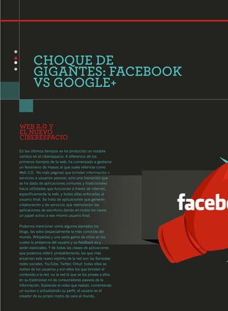 CHOQUE DE
        GIGANTES: FACEBOOK
        VS GOOGLE+


WEB 2.0 Y
EL NUEVO
CIBERESPACIO
En los últimos tiempos se ha producido un notable
cambio en el ciberespacio. A diferencia de los
primeros tiempos de la web, ha comenzado a gestarse
un fenómeno de masas al que suele referirse como
Web 2.0. No más páginas que brinden información o
servicios a usuarios pasivos, sino una transición que
se ha dado de aplicaciones comunes y tradicionales
hacia utilidades que funcionan a través de internet,
específicamente la web, y todas ellas enfocadas al
usuario final. Se trata de aplicaciones que generen
colaboración y de servicios que reemplacen las
aplicaciones de escritorio dando en todos los casos
un papel activo a ese mismo usuario final.

Podemos mencionar como algunos ejemplos los
blogs, las wikis (especialmente la más conocida del
mundo, Wikipedia) y una vasta gama de sitios en los
cuales la presencia del usuario y su feedback es y
serán esenciales. Y de todas las clases de aplicaciones
que podemos referir, probablemente, las que más
encarnan este nuevo espíritu de la red son las llamadas
redes sociales. YouTube, Twitter, Orkut: todas ellas se
nutren de los usuarios y son ellos los que brindan el
contenido a la red, no la red la que se los provee a ellos
en su tradicional rol de consumidores pasivos de la
información. Subiendo el video que realizó, comentando
un suceso o actualizando su perfil, el usuario es el
creador de su propio rostro de cara al mundo.
 