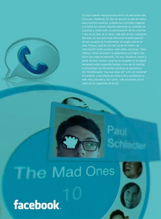 48



     Es aquí cuando mencionamos al fin a la red social más
     conocida, Facebook. En ella se resume la web de hecho
     para muchos usuarios, y desde sus humildes orígenes
     a la fecha ha crecido exponencialmente en cantidad de
     usuarios y, sobre todo, en participación de los mismos.
     Y eso es la clave de su éxito, más allá de sus cualidades
     técnicas, ya que para toda red social la participación
     de sus usuarios es fundamental, la sangre que le da
     vida. Porque, ¿qué es una red social sin tráfico de
     información entre usuarios, sean estas opiniones, fotos,
     videos u otros recursos? La experiencia y la lógica nos
     dicen que nada en absoluto. Por eso, Facebook creció a
     pesar de que muchos usuarios se quejaban (y lo siguen
     haciendo) sobre aspectos fallidos como ser la interfaz,
     la privacidad, los frecuentes cambios de apariencia,
     etc. Simplemente “hay que estar ahí” a fin de mantener
     el contacto, y ese efecto de masa crítica constituye su
     bien más preciado y, por cierto, más envidiado por el
     resto de los jugadores de la red.
 