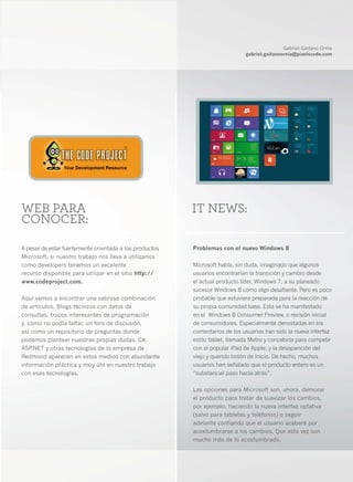 Gabriel Gaitano Ornia
                                                                             gabriel.gaitanoornia@pixelscode.com




WEB PARA                                                 IT NEWS:
CONOCER:

A pesar de estar fuertemente orientada a los productos   Problemas con el nuevo Windows 8
Microsoft, si nuestro trabajo nos lleva a utilizarlos
como developers tenemos un excelente                     Microsoft había, sin duda, imaginado que algunos
recurso disponible para utilizar en el sitio http://     usuarios encontrarían la transición y cambio desde
www.codeproject.com.                                     el actual producto líder, Windows 7, a su planeado
                                                         sucesor Windows 8 como algo desafiante. Pero es poco
Aquí vamos a encontrar una sabrosa combinación           probable que estuviera preparada para la reacción de
de artículos, Blogs técnicos con datos de                su propia comunidad base. Esta se ha manifestado
consultas, trucos interesantes de programación           en el Windows 8 Consumer Preview, o revisión inicial
y, como no podía faltar, un foro de discusión,           de consumidores. Especialmente denostadas en los
así como un repositorio de preguntas donde               comentarios de los usuarios han sido la nueva interfaz
podemos plantear nuestras propias dudas. C#,             estilo tablet, llamada Metro y concebida para competir
ASP .NET y otras tecnologías de la empresa de            con el popular iPad de Apple; y la desaparición del
Redmond aparecen en estos medios con abundante           viejo y querido botón de Inicio. De hecho, muchos
información práctica y muy útil en nuestro trabajo       usuarios han señalado que el producto entero es un
con esas tecnologías.                                    “substancial paso hacia atrás”.

                                                         Las opciones para Microsoft son, ahora, demorar
                                                         el producto para tratar de suavizar los cambios,
                                                         por ejemplo, haciendo la nueva interfaz optativa
                                                         (salvo para tabletas y teléfonos) o seguir
                                                         adelante confiando que el usuario acabará por
                                                         acostumbrarse a los cambios. Que esta vez son
                                                         mucho más de lo acostumbrado.


                                                                                                               5
 