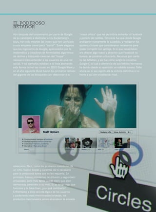 50




     EL PODEROSO
     RETADOR
     Aún después del lanzamiento por parte de Google        “masa crítica” que les permitiría enfrentar a Facebook
     de su candidato a destronar a los Zuckerberg’s         y ponerlo de rodillas. Entonces fue que desde Google
     boys, han sido muchas las voces que han calificado     analizaron nuevamente lo sucedido, y realizaron los
     a esta empresa como poco “social”. Suele alegarse      ajustes y toques que consideraron necesarios para
     que los ingenieros de Google, apasionados por la       poder competir con ventaja. Si lo que necesitaban
     matemática y creadores de formidables algoritmos       era ofrecer algo nuevo y atractivo que Facebook no
     de rastreo y búsqueda carecían del “toque”             tuviera, se pondrían a buscarlo. Recursos por cierto
     necesario para entender a los usuarios de una red      no les faltaban, y así fue como surgió la iniciativa
     social. Y los ejemplos estaban a la vista abonando     Google+, la cual a diferencia de sus fallidas hermanas
     esta forma de ver las cosas: en 2010 Google Wave y     ha tenido desde su aparición un notable suceso. Falta
     en el año siguiente Buzz fueron los primeros tanteos   ahora ver si eso significará la victoria definitiva o no
     del gigante de las búsquedas por destronar a su        frente a su bien establecido rival.




     adversario. Pero, como los primeros manotazos de
     un niño, fueron torpes y carentes de lo necesario
     para la ambiciosa tarea que se les requería. En
     principio, fueron problemas de difusión y seguridad/
     privacidad, pero más tarde quedó claro que eran
     demasiado parecidos a su rival. Si yo tengo algo que
     funciona y lo hace bien, ¿por qué cambiarlo?
     Enfrentados a esta sencilla lógica de los usuarios
     y padeciendo esas mencionadas torpezas, los
     productos mencionados jamás alcanzaron la ansiada
 