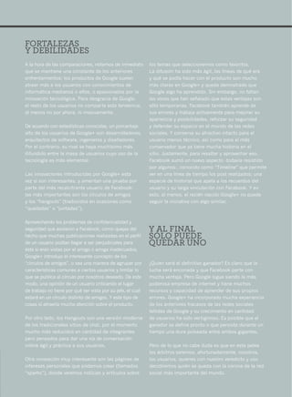 FORTALEZAS
Y DEBILIDADES
A la hora de las comparaciones, notamos de inmediato         los temas que seleccionemos como favoritos.
que se mantiene una constante de los anteriores              La difusión ha sido más ágil, las líneas de qué era
enfrentamientos: los productos de Google suelen              y qué se podía hacer con el producto son mucho
atraer más a los usuarios con conocimientos de               más claras en Google+ y queda demostrado que
informática medianos o altos, o apasionados por la           Google algo ha aprendido. Sin embargo, no faltan
innovación tecnológica. Para desgracia de Google,            las voces que han señalado que estas ventajas son
el resto de los usuarios no comparte esta tendencia,         sólo temporarias. Facebook también aprende de
al menos no por ahora, ni masivamente.                       sus errores y trabaja activamente para mejorar su
                                                             apariencia y posibilidades, reforzar su seguridad
De acuerdo con estadísticas conocidas, un porcentaje         y defender su espacio en el mundo de las redes
alto de los usuarios de Google+ son desarrolladores,         sociales. Y conserva su atractivo intacto para el
arquitectos de software, ingenieros y diseñadores.           usuario menos técnico, así como para el más
Por el contrario, su rival se haya muchísimo más             conservador que ya tiene mucha historia en el
difundido entre la masa de usuarios cuyo uso de la           sitio. Justamente, para resaltar y aprovechar eso,
tecnología es más elemental.                                 Facebook sumó un nuevo aspecto -todavía resistido
                                                             por algunos-, conocido como “Timeline” que permite
Las innovaciones introducidas por Google+ esta               ver en una línea de tiempo los post realizados; una
vez sí son interesantes, y ameritan una prueba por           especie de historial que apela a los recuerdos del
parte del más recalcitrante usuario de Facebook:             usuario y su larga vinculación con Facebook. Y en
las más importantes son los círculos de amigos               esto, al menos, el recién nacido Google+ no puede
y los “hangouts” (traducidos en ocasiones como               seguir la iniciativa con algo similar.
“quedadas” o “juntadas”).

Aprovechando los problemas de confidencialidad y
seguridad que asolaron a Facebook, como quejas del           Y AL FINAL
hecho que muchas publicaciones realizadas en el perfil       SÓLO PUEDE
de un usuario podían llegar a ser perjudiciales para         QUEDAR UNO
éste si eran vistas por el amigo o amiga inadecuados,
Google+ introdujo el interesante concepto de los
“círculos de amigos”, o sea una manera de agrupar por        ¿Quien será el definitivo ganador? Es claro que la
características comunes a ciertos usuarios y limitar lo      lucha será enconada y que Facebook parte con
que se publica al círculo por nosotros deseado. De este      mucha ventaja. Pero Google sigue siendo la más
modo, una opinión de un usuario criticando el lugar          poderosa empresa de internet y tiene muchos
de trabajo no tiene por qué ser vista por su jefe, el cual   recursos y capacidad de aprender de sus propios
estará en un círculo distinto de amigos. Y este tipo de      errores. Google+ ha incorporado mucha experiencia
cosas sí atraería mucha atención sobre el producto.          de los anteriores fracasos de las redes sociales
                                                             fallidas de Google y su crecimiento en cantidad
Por otro lado, los Hangouts son una versión moderna          de usuarios ha sido vertiginoso. Es posible que el
de los tradicionales sitios de chat, por el momento          ganador se defina pronto o que persista durante un
mucho más reducidos en cantidad de integrantes               tiempo una dura pulseada entre ambos gigantes.
pero pensados para dar una vía de conversación
online ágil y práctica a sus usuarios.                       Pero de lo que no cabe duda es que en esta pelea
                                                             los árbitros seremos, afortunadamente, nosotros,
Otra innovación muy interesante son las páginas de           los usuarios, quienes con nuestro veredicto y uso
intereses personales que podemos crear (llamados             decidiremos quién se queda con la corona de la red
“sparks”), donde veremos noticias y artículos sobre          social más importante del mundo.
                                                                                                                   51
 