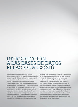6




    INTRODUCCIÓN
    A LAS BASES DE DATOS
    RELACIONALES(XII)
    Hace unas semanas, un lector nos escribía             Ni hablar si lo comparamos contra un gran servidor
    consultándonos acerca de la posibilidad de trabajar   corporativo, donde normalmente corre el software
    con una base de datos relacional en una aplicación    de base de datos relacional en las empresas
    para smartphones. Esta es una pregunta que se         medianas y grandes. ¿Esto significa que tenemos
    escucha cada vez más en los últimos tiempos.          que renunciar a programar como más nos gusta,
    Cuando se desarrolla para dispositivos embebidos,     para complicarnos la existencia almacenando la
    ya sean equipos muy pequeños y específicos (como      información de otra manera? Afortunadamente, no.
    un controlador de maquinaria industrial) o más        Aunque tendremos que prescindir de bases potentes y
    voluminosos y versátiles -smartphones o tablets-      flexibles, como lo es PostgreSQL, existen alternativas
    nos encontraremos con una situación en la que         pensadas para estos casos que permiten trabajar
    necesitamos hacer mucho con pocos recursos. La        con un motor relacional lo suficientemente funcional
    cantidad de memoria y el poder de procesamiento       como para satisfacer las necesidades de cualquier
    del CPU de este tipo de aparatos son más bien         aplicación escrita para este tipo de plataformas. Aquí
    limitados, en comparación con una PC hogareña.        presentamos una de ellas: SQLite.
 