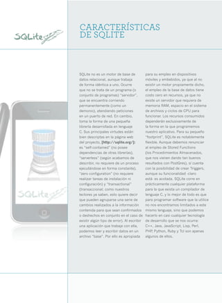8




    CARACTERÍSTICAS
    DE SQLITE



    SQLite no es un motor de base de            para su empleo en dispositivos
    datos relacional, aunque trabaja            móviles y embebidos, ya que al no
    de forma idéntica a uno. Ocurre             existir un motor propiamente dicho,
    que no se trata de un programa (o           el empleo de la base de datos tiene
    conjunto de programas) “servidor”,          costo cero en recursos, ya que no
    que se encuentra corriendo                  existe un servidor que requiera de
    permanentemente (como un                    memoria RAM, espacio en el sistema
    demonio), atendiendo peticiones             de archivos y ciclos de CPU para
    en un puerto de red. En cambio,             funcionar. Los recursos consumidos
    toma la forma de una pequeña                dependerán exclusivamente de
    librería desarrollada en lenguaje           la forma en la que programemos
    C. Sus principales virtudes están           nuestro aplicativo. Para su pequeño
    bien descriptas en la página web            “footprint”, SQLite es notablemente
    del proyecto, [http://sqlite.org/]:         flexible. Aunque debemos renunciar
    es “self-contained” (no posee               al empleo de Stored Functions
    dependencias de otras librerías),           (los Procedimientos Almacenados,
    “serverless” (según acabamos de             que nos vienen dando tan buenos
    describir, no requiere de un proceso        resultados con PostGres), sí cuenta
    ejecutándose en forma constante),           con la posibilidad de crear Triggers,
    “zero configuration” (no requiere           aunque su funcionalidad -claro
    realizar tareas de instalación ni           está- es acotada. SQLite corre en
    configuración) y “transactional”            prácticamente cualquier plataforma
    (transaccional; como nuestros               para la que exista un compilador de
    lectores ya saben, esto quiere decir        lenguaje C, y lo mejor de todo es que
    que pueden agruparse una serie de           para programar software que la utilice
    cambios realizados a la información         no nos encontramos limitados a este
    contenida para que sean confirmados         mismo lenguaje, sino que podemos
    o deshechos en conjunto en el caso de       hacerlo en casi cualquier tecnología
    existir algún tipo de error). Al escribir   de desarrollo que se nos ocurra:
    una aplicación que trabaje con ella,        C++, Java, JavaScript, Lisp, Perl,
    podemos leer y escribir datos en un         PHP Python, Ruby y Tcl son apenas
                                                     ,
    archivo “base”. Por ello es apropiada       algunos de ellos.
 