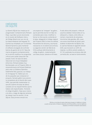 ORÍGENES
DE SQLITE
La librería SQLite fue creada por el     una especie de “wrapper” de gdbm,             A esta altura del proyecto, miles de
programador norteamericano Richard       que le permitía escribir en SQL los           usuarios estaban involucrados en su
Hipp, cuya labor ya era reconocida       comandos para crear, modificar o              utilización y mejora, entre ellos un
en el mundo del Software Libre y         borrar la información contenida en            número importante de empresas.
de Código Abierto por ser uno de         la base, delegando al código original         Una de las más grandes, AOL, puso
los desarrolladores del lenguaje Tcl.    del Proyecto GNU la tarea de realizar         una suma importante de dinero para
Cuando fue empleado por la empresa       físicamente las lecturas y escrituras         acelerar el desarrollo de SQLite, tras
General Dynamics para mantener           necesarias en el sistema de archivos.         lo cual fue liberada la siguiente versión
el software encargado de controlar       La segunda versión de SQLite (la              (3.0), que incorporó un sinfín de
barcos de guerra de la U.S. Navy (la     2.0) sustituyó definitivamente el             mejoras. La última versión estable, la
marina de guerra norteamericana),        código de gdbm, implementando                 3.7.10, publicada los primeros días del
se le solicitó modificar los programas   una base propia, basada en B-trees.           corriente año, se basa en dicha versión.
críticos para poder prescindir del
pesado motor de base de datos
relacional con el que trabajaban
(Informix). Richard estaba muy
familiarizado con el Proyecto GNU, el
emprendimiento de Richard Stallman
para crear un Sistema Operativo
totalmente libre, gracias a su trabajo
en el lenguaje Tcl. Sabía que uno
de los paquetes que componen el
proyecto, llamado gdbm (una versión
no propietaria de la librería dbm para
UNIX, que permite implementar un
sencillo sistema de base de datos)
cumplía con los requerimientos que le
habían sido especificados. Tomando
el código de gdbm, Hipp puso manos
a la obra, y luego de algunas semanas
de trabajo nació la versión 1.0 de
SQLite. Esta primera versión era


                                                                   SQLite es una base de datos ideal para emplear en teléfonos móviles,
                                                         a punto tal que tanto el Sistema Operativo del iPhone (iOS) y el de los teléfonos
                                                                                           basados en Android incorporan esta librería.




                                                                                                                                       9
 