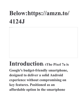 Below:https://amzn.to/
4124J
Introduction: tThe Pixel 7a is
Google's budget-friendly smartphone,
designed to deliver a solid Android
experience without compromising on
key features. Positioned as an
affordable option in the smartphone
 