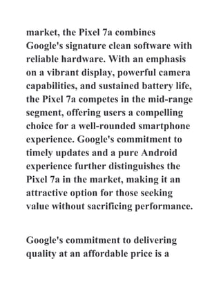 market, the Pixel 7a combines
Google's signature clean software with
reliable hardware. With an emphasis
on a vibrant display, powerful camera
capabilities, and sustained battery life,
the Pixel 7a competes in the mid-range
segment, offering users a compelling
choice for a well-rounded smartphone
experience. Google's commitment to
timely updates and a pure Android
experience further distinguishes the
Pixel 7a in the market, making it an
attractive option for those seeking
value without sacrificing performance.
Google's commitment to delivering
quality at an affordable price is a
 