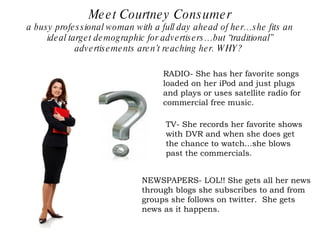 Meet Courtney Consumer a busy professional woman with a full day ahead of her…she fits an ideal target demographic for advertisers…but “traditional” advertisements aren’t reaching her. WHY?  TV- She records her favorite shows with DVR and when she does get the chance to watch...she blows past the commercials. RADIO- She has her favorite songs loaded on her iPod and just plugs and plays or uses satellite radio for commercial free music. NEWSPAPERS- LOL!! She gets all her news through blogs she subscribes to and from groups she follows on twitter.  She gets news as it happens. 