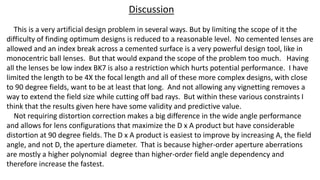 Discussion
This is a very artificial design problem in several ways. But by limiting the scope of it the
difficulty of finding optimum designs is reduced to a reasonable level. No cemented lenses are
allowed and an index break across a cemented surface is a very powerful design tool, like in
monocentric ball lenses. But that would expand the scope of the problem too much. Having
all the lenses be low index BK7 is also a restriction which hurts potential performance. I have
limited the length to be 4X the focal length and all of these more complex designs, with close
to 90 degree fields, want to be at least that long. And not allowing any vignetting removes a
way to extend the field size while cutting off bad rays. But within these various constraints I
think that the results given here have some validity and predictive value.
Not requiring distortion correction makes a big difference in the wide angle performance
and allows for lens configurations that maximize the D x A product but have considerable
distortion at 90 degree fields. The D x A product is easiest to improve by increasing A, the field
angle, and not D, the aperture diameter. That is because higher-order aperture aberrations
are mostly a higher polynomial degree than higher-order field angle dependency and
therefore increase the fastest.
 
