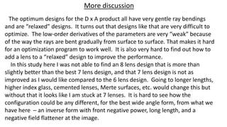 The optimum designs for the D x A product all have very gentle ray bendings
and are “relaxed” designs. It turns out that designs like that are very difficult to
optimize. The low-order derivatives of the parameters are very “weak” because
of the way the rays are bent gradually from surface to surface. That makes it hard
for an optimization program to work well. It is also very hard to find out how to
add a lens to a “relaxed” design to improve the performance.
In this study here I was not able to find an 8 lens design that is more than
slightly better than the best 7 lens design, and that 7 lens design is not as
improved as I would like compared to the 6 lens design. Going to longer lengths,
higher index glass, cemented lenses, Merte surfaces, etc. would change this but
without that it looks like I am stuck at 7 lenses. It is hard to see how the
configuration could be any different, for the best wide angle form, from what we
have here – an inverse form with front negative power, long length, and a
negative field flattener at the image.
More discussion
 