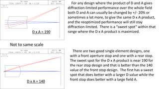 For any design where the product of D and A gives
diffraction-limited performance over the whole field
both D and A can usually be changed by +/- 20% or
sometimes a lot more, to give the same D x A product,
and the reoptimized performance will still stay
diffraction-limited. There is a “sweet spot” within that
range where the D x A product is maximized.
There are two good single element designs, one
with a front aperture stop and one with a rear stop.
The sweet spot for the D x A product is near 190 for
the rear stop design and that is better than the 140
value of the front stop design. The first has a sweet
spot that does better with a larger D value while the
front stop does better with a large field A.
Not to same scale
D x A = 140
D x A = 190
 