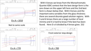 D x A = 1010
D x A = 770
Not to same scale
D x A = 700
With 4 lenses we know from the Monochromatic
Quartet IODC contest that the best design form is the
one shown on the upper left here and the 2nd best
form is shown below that. With 4 lenses and the
important extra variables from the glass thickness
there are several discrete good solution regions. With
5 and 6 lenses there are a large number of local
minima and it is hard to know if the best has been
found. Here D x A divided by 4 lenses gives 252
Front exterior stop design
 
