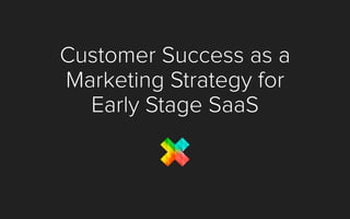 Customer Success as a
Marketing Strategy for
Early Stage SaaS
 