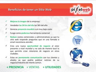 Beneficios de tener un Sitio Web Mejoras la imagen  de tu empresa Vendedor  las   24 hrs del día  los 365 del año Generas  presencia mundial  a un muy bajo costo Funge como  poderosa   herramienta comercial  Reduce   costos comerciales y administrativos ya que tu sitio web responde preguntas que en una llamada o email necesitaras atender. Crea una nueva  oportunidad de negocio  al estar presente a nivel mundial y no solo de manera local lo que permite crear relaciones de negocio en otras ciudades. Estas en  permanente comunicación  con tus clientes y aliados ya que podría publicar noticias de su negocio/industria de interés común. + PRESENCIA  + VENTAS  + UTILIDADES 
