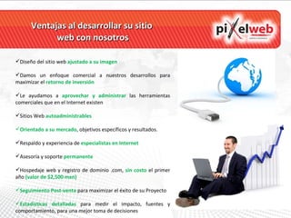 Ventajas al desarrollar su sitio  web con nosotros Diseño del sitio web   ajustado a su imagen  Damos un enfoque comercial a nuestros desarrollos para maximizar el  retorno de inversión Le ayudamos a  aprovechar y administrar  las herramientas comerciales que en el Internet existen Sitios Web   autoadministrables Orientado a su mercado , objetivos específicos y resultados. Respaldo y experiencia de  especialistas en Internet Asesoría y soporte  permanente Hospedaje web y registro de dominio .com,  sin costo   el primer año  (valor de $2,500 mxn) Seguimiento Post-venta  para maximizar el éxito de su Proyecto Estadísticas detalladas  para medir el impacto, fuentes y comportamiento, para una mejor toma de decisiones 