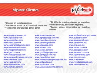 Algunos Clientes www.grupoceres.com.mx   www.atguasave.com   www.ecoperfiles.com www.index.com.mx   www.espanarestaurante.com www.bestwesternlm.com   www.imagensoft.com.mx www.igas.com.mx   www.ricdiagnostica.com www.constructoragusa.com.mx www.soleitours.com   www.vabai.com.mx www.hotelestorres.com   www.mehron.com.mx   www.armexsa.com.mx www.agroequipos.com.mx www.mochikos.com.mx www.carlondigital.com www.ldisinaloa.com   www.irridren.com   www.tostos.com.mx www.gorditasysopes.com www.bankjoya.com.mx www.motosferver.com www.mariachiloscaporales.com.mx www.tmbanda.com www.equiposjar.com www.vigilanciaycontrol.com.mx www.implanahome.gob.mxwww.finesoft.com.mx www.autosalex.com www.sinaloamall.com   www.ceres.com.mx   www.ero.com.mx   www.tostos.com.mx   www.codigocien.com www.ssmusic.com.mx www.fajamaravilla.com www.bcc-imp.com www.h-hera.com www.revistacasaguia.com www.mehron.com.mx   Clientes en toda la república Atendemos a mas de 30 industrias diferentes Relaciones a largo plazo ganar-ganar El 90% de nuestros clientes ya contaban con un sitio web, buscaban mejorarlo. Somos socios comerciales de nuestros clientes 