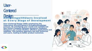 User-
Centered
Design
DesigningwithUsers Involved
a t E v e r y Stage o f Development
User-Centered Design (UCD) emphasizes the
importance ofinvolvingusers throughoutthedesign
process. By prioritizing user needs and usability but
also fosters empathy between designers feedback,
designers can create intuitive, effective applications and
websites. This iterative approach not only enhances
and users, leading to better product outcomes.
 