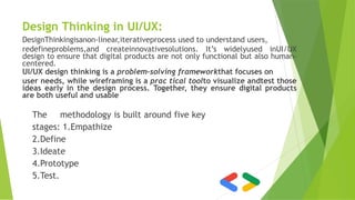 Design Thinking in UI/UX:
DesignThinkingisanon-linear,iterativeprocess used to understand users,
redefineproblems,and createinnovativesolutions. It’s widelyused inUI/UX
design to ensure that digital products are not only functional but also human-
centered.
UI/UX design thinking is a problem-solving frameworkthat focuses on
user needs, while wireframing is a prac tical toolto visualize andtest those
ideas early in the design process. Together, they ensure digital products
are both useful and usable
The methodology is built around five key
stages: 1.Empathize
2.Define
3.Ideate
4.Prototype
5.Test.
 