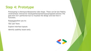 Step 4: Prototype
Prototyping is whereyourideasstartto take shape. These can be low-fidelity
wireframesor interactive mockupsthatrepresentyourproposed solution.The
goal here isn’t perfection but to visualize the design and test how it
functions.
Prototypesallow you to:
Test user flows
Explore interface layouts
Identify usability issues early
 