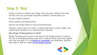 Step 5: Test
Finally, it’stime to validate your design with real users. Observe how they
interact with your prototype and gather feedback. Testing helps you:
Uncover hidden problems
Verify usability and effectiveness
Improve the design based on real-world interactions
Testing is rarely a one-time event. It often leads back to earlier stages, like
redefining the problem or re-ideating better solutions.
Why Design Thinking Matters in UI/UX
Design Thinking puts the user at the heart of the design process. It reduces
the risk of developing features users don’t need and helps teams stay aligned
with real user goals. It’s collaborative, repeatable, and adaptable, qualities
that make it ideal for modernUI/UX Design projects.
 