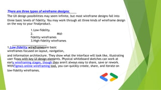 There are three types of wireframe designs:
The UX design possibilities may seem infinite, but most wireframe designs fall into
three basic levels of fidelity. You may work through all three kinds of wireframe design
on the way to your finalproduct.
1.Low-fidelity.
2. Mid-
fidelity wireframes
3.High-fidelity wireframes
1.Low-fidelity wireframesare basic
wireframes focused on layout, navigation,
and information architecture. They show what the interface will look like, illustrating
user flows with key UI design elements. Physical whiteboard sketches can work at
early wireframing stages, though they aren't always easy to share, save or rework.
WithFigma's online wireframing tool, you can quickly create, share, and iterate on
low-fidelity wireframes.
 