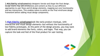 2.Mid-fidelity wireframeshelp designers iterate and shape the final design.
Design teams may add annotations and content as they try out different
approaches to user flows and UI design elements, mapping out core functionality
and key interactions. This enables teams to settle on the final wireframe design
framework before adding visual design components.
3.High-fidelity wireframeslook like early product mockups, with
interactive and visual design elements—but without the functionality of
low-fidelity prototypes. At this point of the design process, you may want
to add brand elements like fonts, colors, and logos. That way, you can
capture the look and feel of the final product for user testing.
 