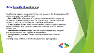 4 key benefits of wireframing:
Wireframing supports exploration in the early stages of the design process. UX
design teams can use wireframesto:
1.Get stakeholder alignment:Wireframes encourage collaboration with
strategists, product managers, and the development team on high-level
structure, information architecture, user flow, andUIdesign.
2.Speed product design:Wireframes are easy to make—no polish necessary.
Design teams can whip them up quickly to scope basic features and user
interactions.
3.Create user-centered designs:User testing wireframes helps designers
find a direction that best supports audienceneeds.
4.Spot potential problems.:Wireframes help teams identify issues
early,
avoiding costly mistakes in the final designs for a digital product.
 