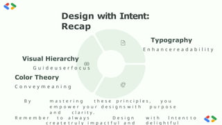 Design with Intent:
Recap
Visual Hierarchy
G u i d e u s e r f o c u s
Color Theory
C o n v e y m e a n i n g
B y m a s t e r i n g t h e s e p r i n c i p l e s , y o u
e m p o w e r y o u r d e s i g n s w i t h p u r p o s e
a n d c l a r i t y .
R e m e m b e r t o a l w a y s D e s i g n w i t h I n t e n t t o
c r e a t e t r u l y i m p a c t f u l a n d d e l i g h t f u l
Typography
E n h a n c e r e a d a b i l i t y
preencoded.png
 