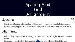 Spacing A nd
Grid
All ignme nt
Spacing:
Good use of space (often called whitespace) reduces visual clutter, groups
related items, separates unrelated items, and makes interfaces easier to scan.
Aignment:
Add Aligning elements along common axes (left, right, center) creates
ordei
improves readability. It reinforces structure and relationships between
 