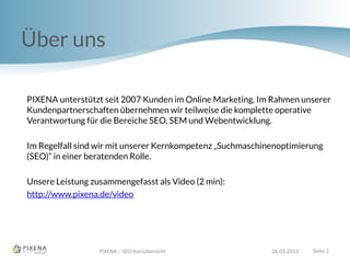 Über uns
PIXENA – SEO Kurzübersicht 26.03.2013 Seite 2
PIXENA unterstützt seit 2007 Kunden im Online Marketing. Im Rahmen unserer
Kundenpartnerschaften übernehmen wir teilweise die komplette operative
Verantwortung für die Bereiche SEO, SEM und Webentwicklung.
Im Regelfall sind wir mit unserer Kernkompetenz „Suchmaschinenoptimierung
(SEO)“ in einer beratenden Rolle.
Unsere Leistung zusammengefasst als Video (2 min):
http://www.pixena.de/video
 