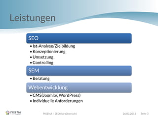 Leistungen
PIXENA – SEO Kurzübersicht 26.03.2013 Seite 3
SEO
•Ist-Analyse/Zielbildung
•Konzeptionierung
•Umsetzung
•Controlling
SEM
•Beratung
Webentwicklung
•CMS(Joomla/, WordPress)
•Individuelle Anforderungen
 