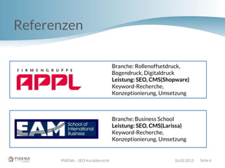 Referenzen
PIXENA – SEO Kurzübersicht 26.03.2013 Seite 6
Branche: Rollenoffsetdruck,
Bogendruck, Digitaldruck
Leistung: SEO, CMS(Shopware)
Keyword-Recherche,
Konzeptionierung, Umsetzung
Branche: Business School
Leistung: SEO, CMS(Larissa)
Keyword-Recherche,
Konzeptionierung, Umsetzung
 