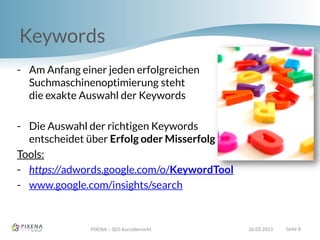 Keywords
PIXENA – SEO Kurzübersicht 26.03.2013 Seite 8
- Am Anfang einer jeden erfolgreichen
Suchmaschinenoptimierung steht
die exakte Auswahl der Keywords
- Die Auswahl der richtigen Keywords
entscheidet über Erfolg oder Misserfolg
Tools:
- https://adwords.google.com/o/KeywordTool
- www.google.com/insights/search
 