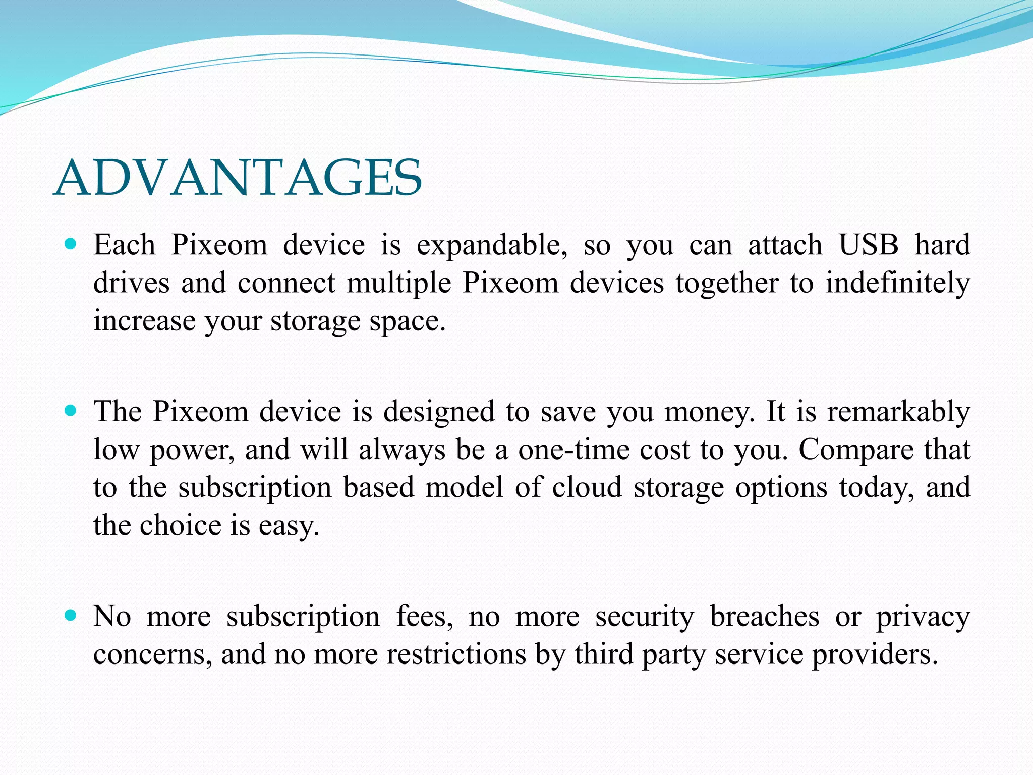 ADVANTAGES
 Each Pixeom device is expandable, so you can attach USB hard
drives and connect multiple Pixeom devices together to indefinitely
increase your storage space.
 The Pixeom device is designed to save you money. It is remarkably
low power, and will always be a one-time cost to you. Compare that
to the subscription based model of cloud storage options today, and
the choice is easy.
 No more subscription fees, no more security breaches or privacy
concerns, and no more restrictions by third party service providers.
 