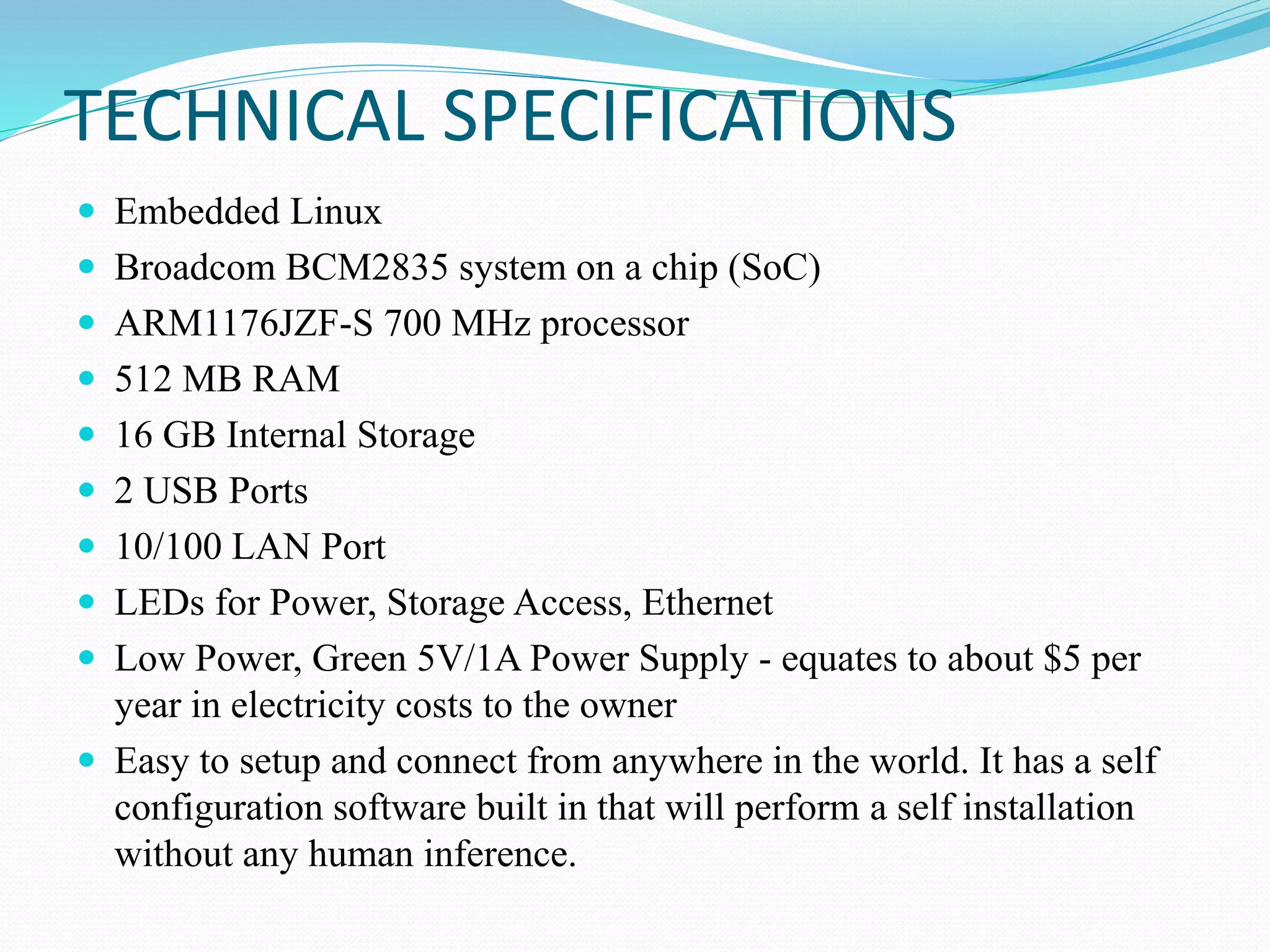 TECHNICAL SPECIFICATIONS
 Embedded Linux
 Broadcom BCM2835 system on a chip (SoC)
 ARM1176JZF-S 700 MHz processor
 512 MB RAM
 16 GB Internal Storage
 2 USB Ports
 10/100 LAN Port
 LEDs for Power, Storage Access, Ethernet
 Low Power, Green 5V/1A Power Supply - equates to about $5 per
year in electricity costs to the owner
 Easy to setup and connect from anywhere in the world. It has a self
configuration software built in that will perform a self installation
without any human inference.
 