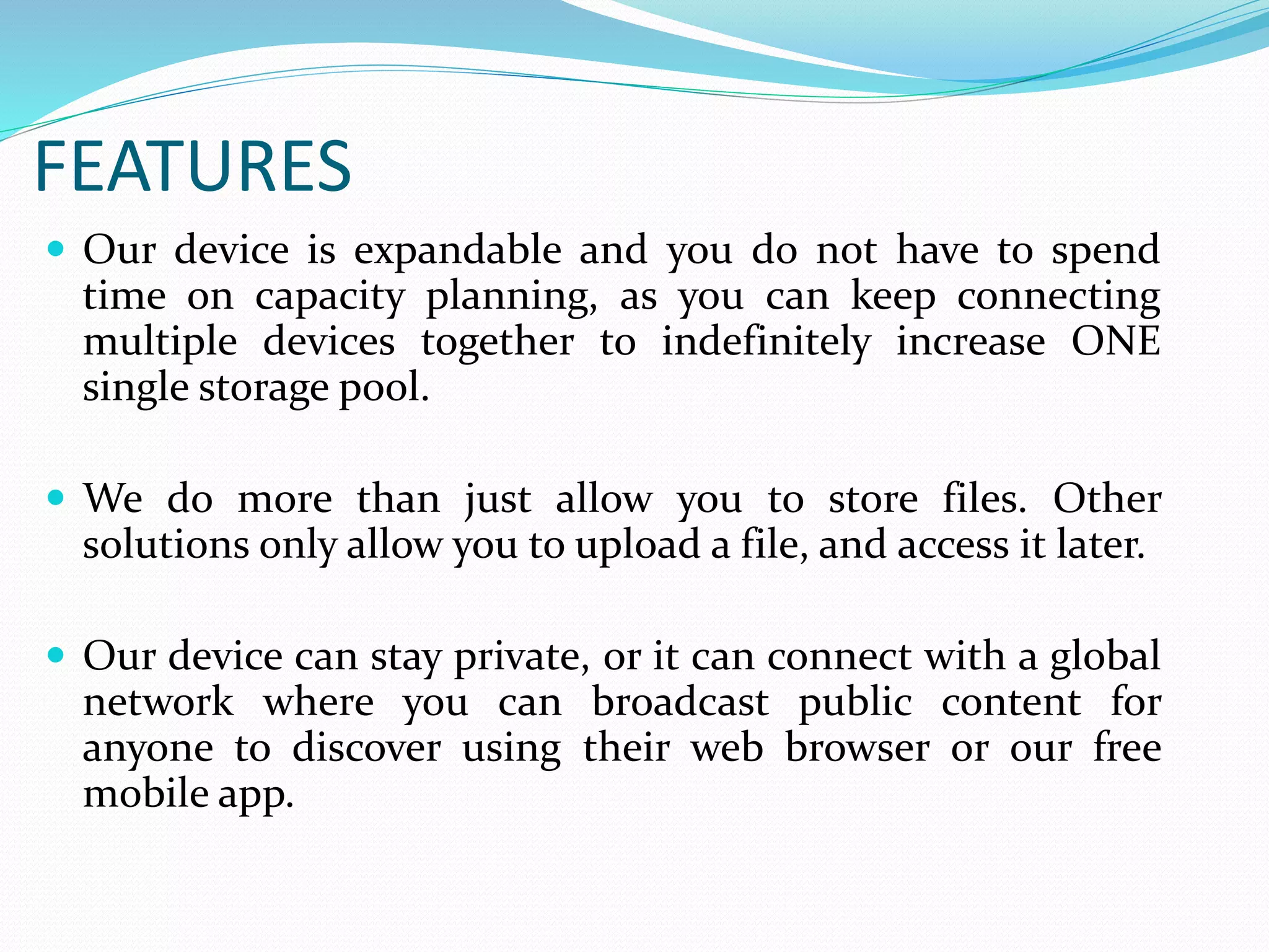 FEATURES
 Our device is expandable and you do not have to spend
time on capacity planning, as you can keep connecting
multiple devices together to indefinitely increase ONE
single storage pool.
 We do more than just allow you to store files. Other
solutions only allow you to upload a file, and access it later.
 Our device can stay private, or it can connect with a global
network where you can broadcast public content for
anyone to discover using their web browser or our free
mobile app.
 