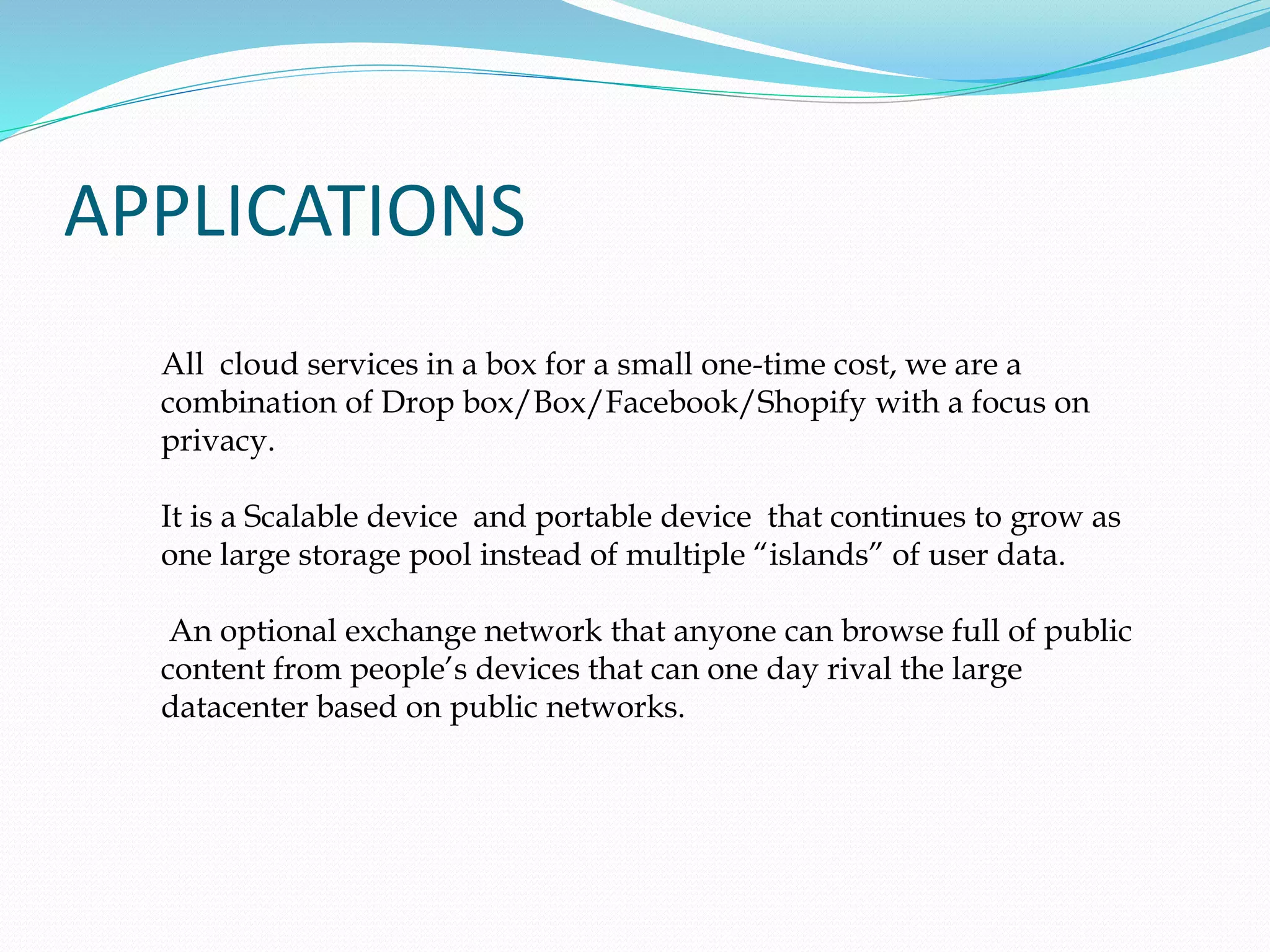 APPLICATIONS
All cloud services in a box for a small one-time cost, we are a
combination of Drop box/Box/Facebook/Shopify with a focus on
privacy.
It is a Scalable device and portable device that continues to grow as
one large storage pool instead of multiple “islands” of user data.
An optional exchange network that anyone can browse full of public
content from people’s devices that can one day rival the large
datacenter based on public networks.
 