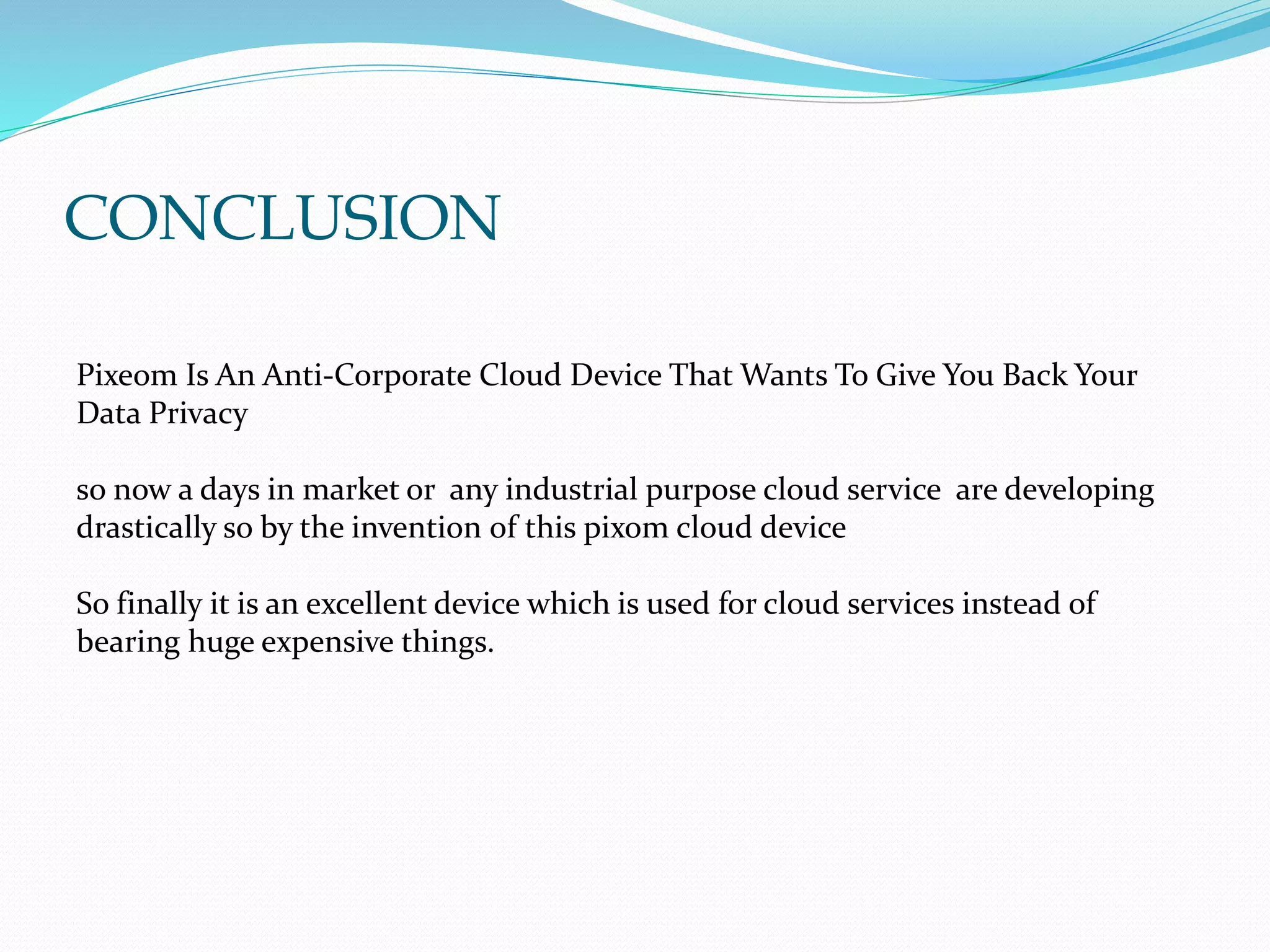 CONCLUSION
Pixeom Is An Anti-Corporate Cloud Device That Wants To Give You Back Your
Data Privacy
so now a days in market or any industrial purpose cloud service are developing
drastically so by the invention of this pixom cloud device
So finally it is an excellent device which is used for cloud services instead of
bearing huge expensive things.
 
