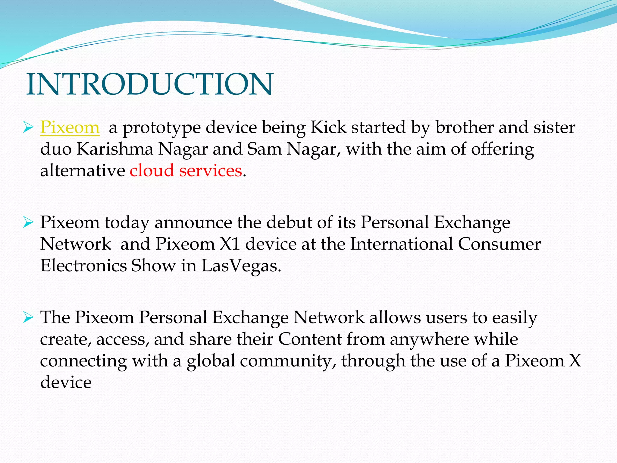 INTRODUCTION
 Pixeom a prototype device being Kick started by brother and sister
duo Karishma Nagar and Sam Nagar, with the aim of offering
alternative cloud services.
 Pixeom today announce the debut of its Personal Exchange
Network and Pixeom X1 device at the International Consumer
Electronics Show in LasVegas.
 The Pixeom Personal Exchange Network allows users to easily
create, access, and share their Content from anywhere while
connecting with a global community, through the use of a Pixeom X
device
 