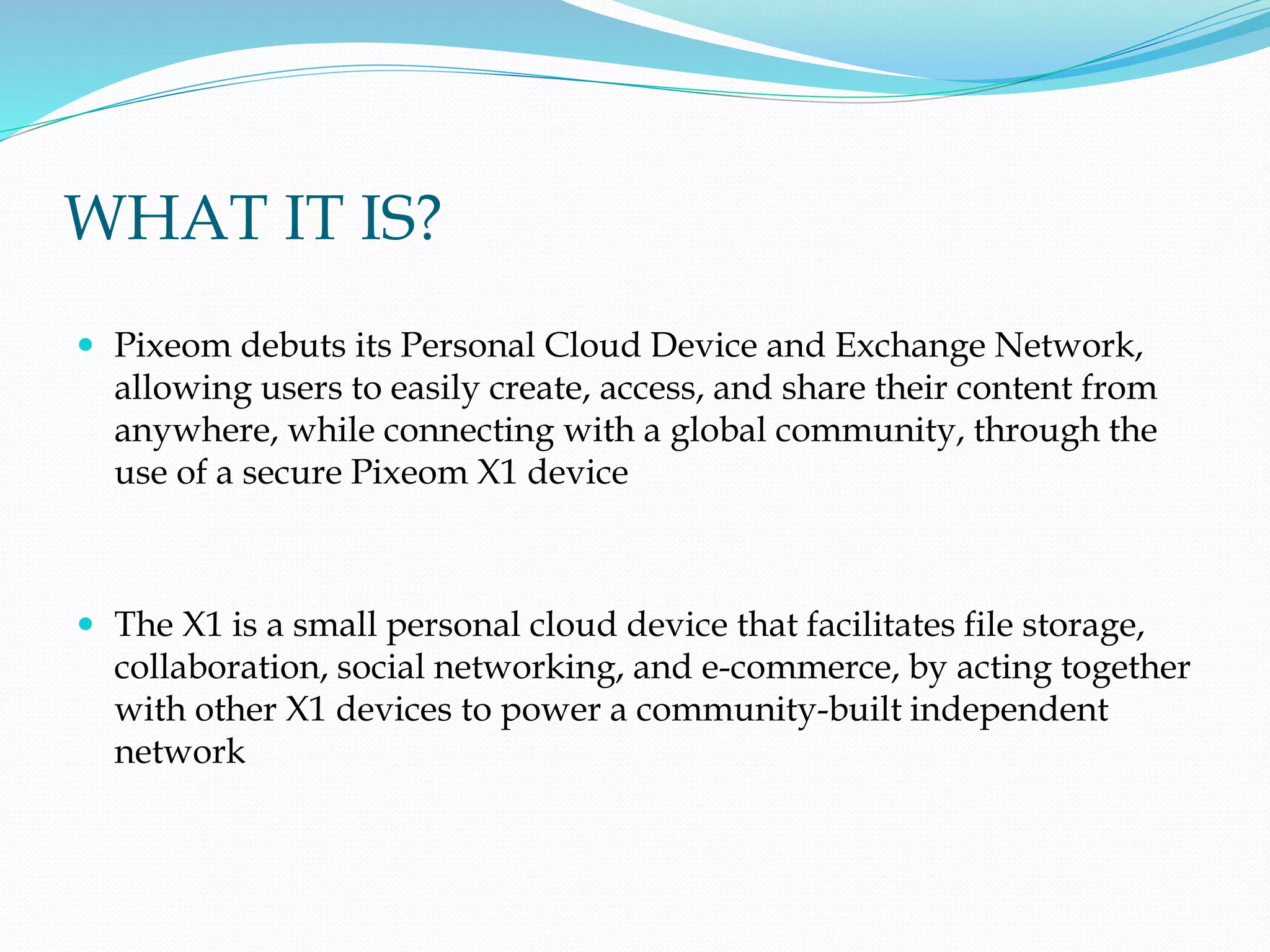 WHAT IT IS?
 Pixeom debuts its Personal Cloud Device and Exchange Network,
allowing users to easily create, access, and share their content from
anywhere, while connecting with a global community, through the
use of a secure Pixeom X1 device
 The X1 is a small personal cloud device that facilitates file storage,
collaboration, social networking, and e-commerce, by acting together
with other X1 devices to power a community-built independent
network
 