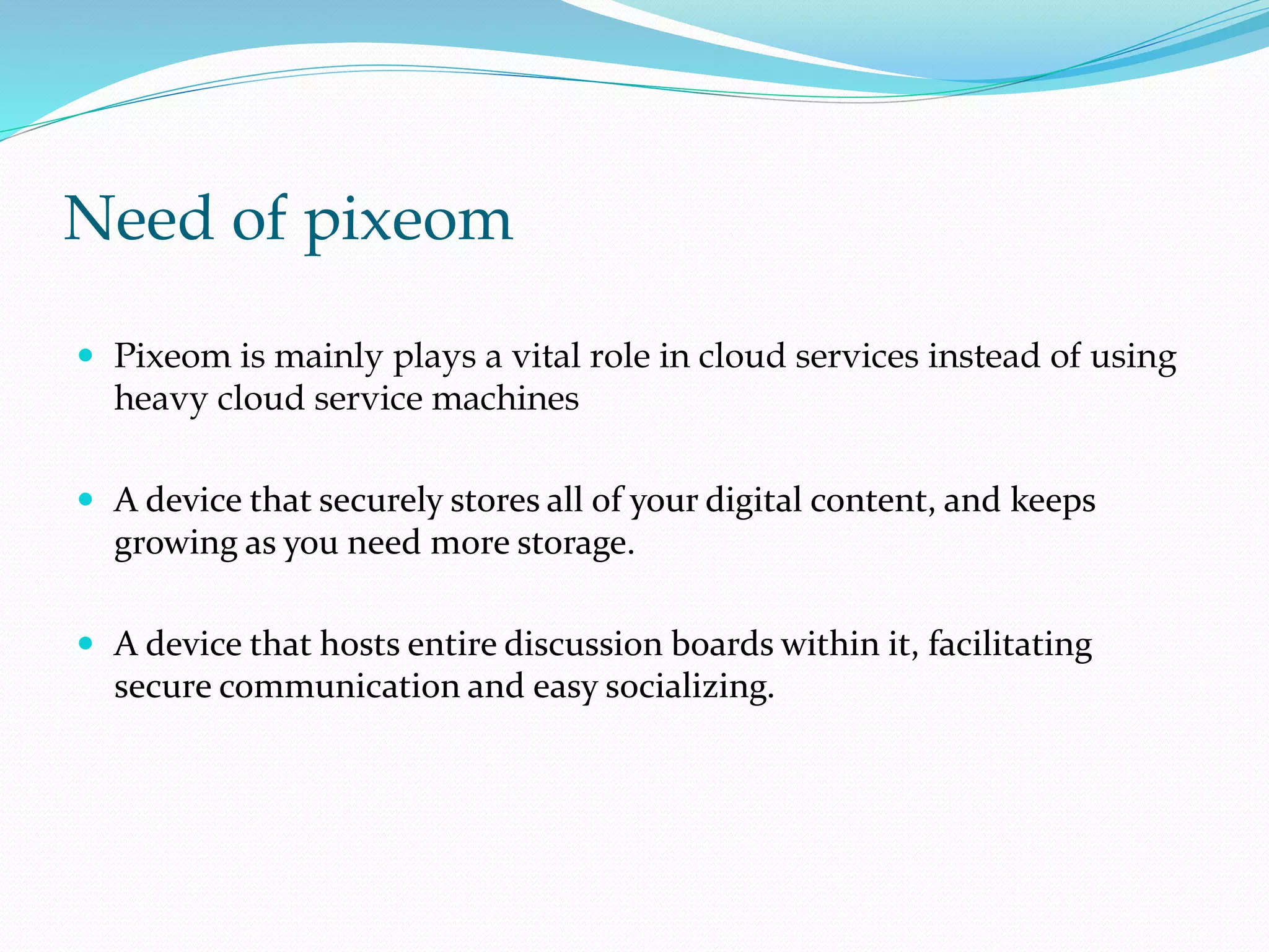 Need of pixeom
 Pixeom is mainly plays a vital role in cloud services instead of using
heavy cloud service machines
 A device that securely stores all of your digital content, and keeps
growing as you need more storage.
 A device that hosts entire discussion boards within it, facilitating
secure communication and easy socializing.
 