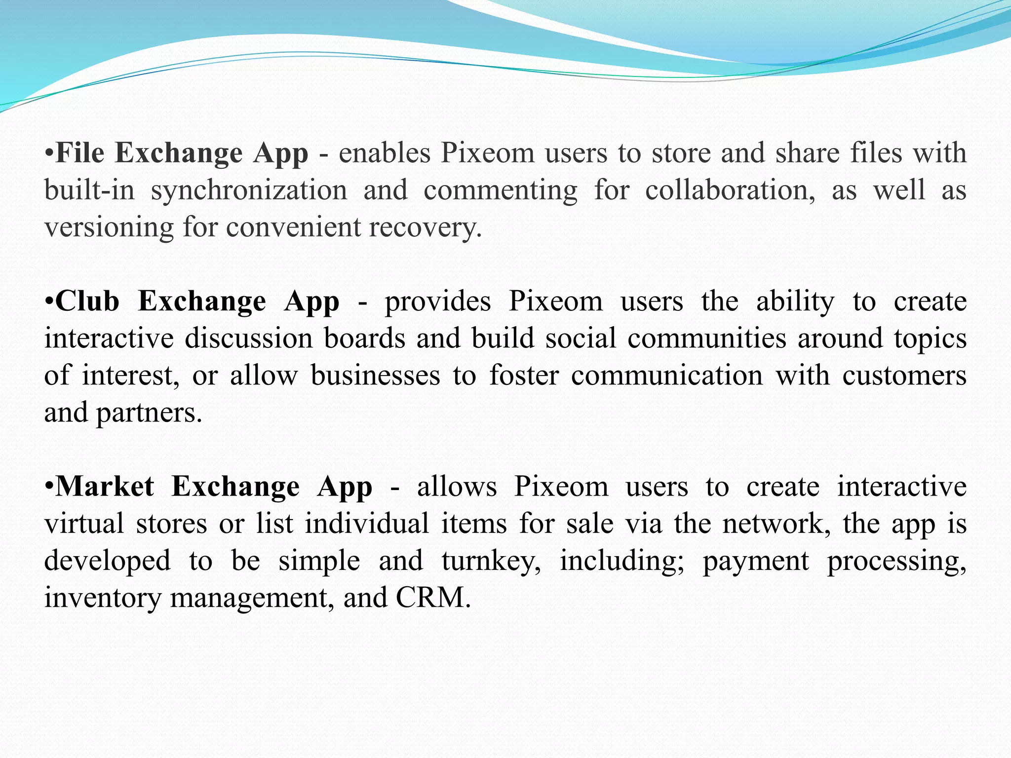 •File Exchange App - enables Pixeom users to store and share files with
built-in synchronization and commenting for collaboration, as well as
versioning for convenient recovery.
•Club Exchange App - provides Pixeom users the ability to create
interactive discussion boards and build social communities around topics
of interest, or allow businesses to foster communication with customers
and partners.
•Market Exchange App - allows Pixeom users to create interactive
virtual stores or list individual items for sale via the network, the app is
developed to be simple and turnkey, including; payment processing,
inventory management, and CRM.
 