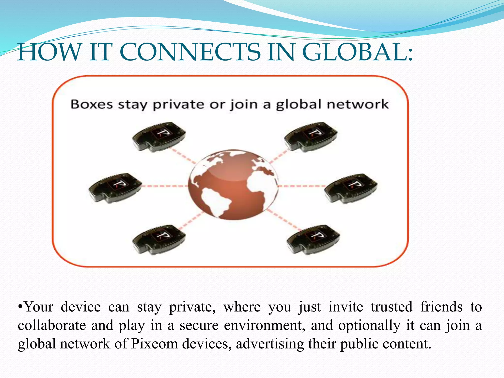 HOW IT CONNECTS IN GLOBAL:
•Your device can stay private, where you just invite trusted friends to
collaborate and play in a secure environment, and optionally it can join a
global network of Pixeom devices, advertising their public content.
 