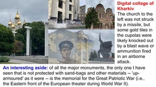 Digital collage of
Kharkiv
The church to the
left was not struck
by a missile, but
some gold tiles in
the cupolas were
likely knocked out
by a blast wave or
ammunition fired
in an airborne
attack.
An interesting aside: of all the major monuments, the only one I have
seen that is not protected with sand-bags and other materials -- 'up-
armoured' as it were -- is the memorial for the Great Patriotic War (i.e.,
the Eastern front of the European theater during World War II).
 