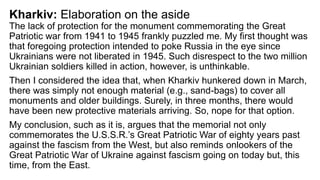 Kharkiv: Elaboration on the aside
The lack of protection for the monument commemorating the Great
Patriotic war from 1941 to 1945 frankly puzzled me. My first thought was
that foregoing protection intended to poke Russia in the eye since
Ukrainians were not liberated in 1945. Such disrespect to the two million
Ukrainian soldiers killed in action, however, is unthinkable.
Then I considered the idea that, when Kharkiv hunkered down in March,
there was simply not enough material (e.g., sand-bags) to cover all
monuments and older buildings. Surely, in three months, there would
have been new protective materials arriving. So, nope for that option.
My conclusion, such as it is, argues that the memorial not only
commemorates the U.S.S.R.’s Great Patriotic War of eighty years past
against the fascism from the West, but also reminds onlookers of the
Great Patriotic War of Ukraine against fascism going on today but, this
time, from the East.
 