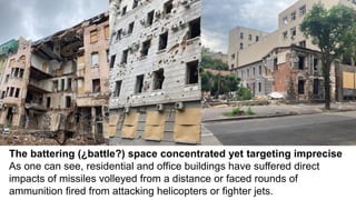 The battering (¿battle?) space concentrated yet targeting imprecise
As one can see, residential and office buildings have suffered direct
impacts of missiles volleyed from a distance or faced rounds of
ammunition fired from attacking helicopters or fighter jets.
 