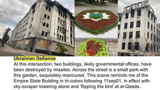 Ukrainian Defiance
At this intersection, two buildings, likely governmental offices, have
been destroyed by missiles. Across the street is a small park with
this garden, exquisitely manicured. This scene reminds me of the
Empire State Building in tri-colors following 11sep01, in effect with
sky-scraper towering alone and ‘flipping the bird’ at al-Qaeda.
 