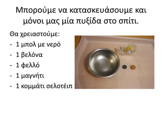 Μπορούμε να κατασκευάσουμε και
μόνοι μας μία πυξίδα στο σπίτι.
Θα χρειαστούμε:
- 1 μπολ με νερό
- 1 βελόνα
- 1 φελλό
- 1 μαγνήτι
- 1 κομμάτι σελοτέιπ
 