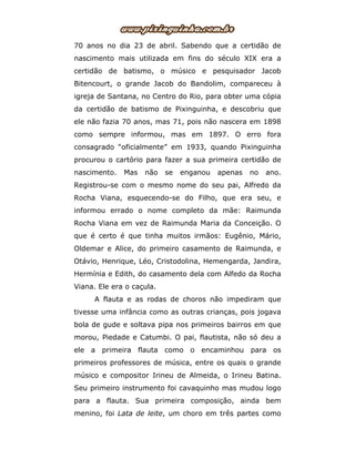 70 anos no dia 23 de abril. Sabendo que a certidão de
nascimento mais utilizada em fins do século XIX era a
certidão de batismo, o músico e pesquisador Jacob
Bitencourt, o grande Jacob do Bandolim, compareceu à
igreja de Santana, no Centro do Rio, para obter uma cópia
da certidão de batismo de Pixinguinha, e descobriu que
ele não fazia 70 anos, mas 71, pois não nascera em 1898
como sempre informou, mas em 1897. O erro fora
consagrado “oficialmente” em 1933, quando Pixinguinha
procurou o cartório para fazer a sua primeira certidão de
nascimento. Mas não se enganou apenas no ano.
Registrou-se com o mesmo nome do seu pai, Alfredo da
Rocha Viana, esquecendo-se do Filho, que era seu, e
informou errado o nome completo da mãe: Raimunda
Rocha Viana em vez de Raimunda Maria da Conceição. O
que é certo é que tinha muitos irmãos: Eugênio, Mário,
Oldemar e Alice, do primeiro casamento de Raimunda, e
Otávio, Henrique, Léo, Cristodolina, Hemengarda, Jandira,
Hermínia e Edith, do casamento dela com Alfedo da Rocha
Viana. Ele era o caçula.
A flauta e as rodas de choros não impediram que
tivesse uma infância como as outras crianças, pois jogava
bola de gude e soltava pipa nos primeiros bairros em que
morou, Piedade e Catumbi. O pai, flautista, não só deu a
ele a primeira flauta como o encaminhou para os
primeiros professores de música, entre os quais o grande
músico e compositor Irineu de Almeida, o Irineu Batina.
Seu primeiro instrumento foi cavaquinho mas mudou logo
para a flauta. Sua primeira composição, ainda bem
menino, foi Lata de leite, um choro em três partes como
 