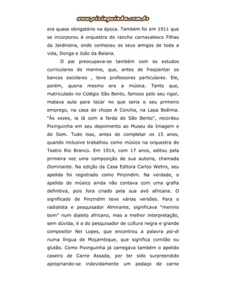 era quase obrigatório na época. Também foi em 1911 que
se incorporou à orquestra do rancho carnavalesco Filhas
da Jardineira, onde conheceu os seus amigos de toda a
vida, Donga e João da Baiana.
O pai preocupava-se também com os estudos
curriculares do menino, que, antes de freqüentar os
bancos escolares , teve professores particulares. Ele,
porém, queria mesmo era a música. Tanto que,
matriculado no Colégio São Bento, famoso pelo seu rigor,
matava aula para tocar no que seria o seu primeiro
emprego, na casa de chope A Concha, na Lapa Boêmia.
“Às vezes, ia lá com a farda do São Bento”, recordou
Pixinguinha em seu depoimento ao Museu da Imagem e
do Som. Tudo isso, antes de completar os 15 anos,
quando inclusive trabalhou como músico na orquestra do
Teatro Rio Branco. Em 1914, com 17 anos, editou pela
primeira vez uma composição de sua autoria, chamada
Dominante. Na edição da Casa Editora Carlos Wehrs, seu
apelido foi registrado como Pinzindim. Na verdade, o
apelido do músico ainda não contava com uma grafia
definitiva, pois fora criado pela sua avó africana. O
significado de Pinzindim teve várias versões. Para o
radialista e pesquisador Almirante, significava “menino
bom” num dialeto africano, mas a melhor interpretação,
sem dúvida, é a do pesquisador de cultura negra e grande
compositor Nei Lopes, que encontrou a palavra psi-di
numa língua de Moçambique, que significa comilão ou
glutão. Como Pixinguinha já carregava também o apelido
caseiro de Carne Assada, por ter sido surpreendido
apropriando-se indevidamente um pedaço de carne
 